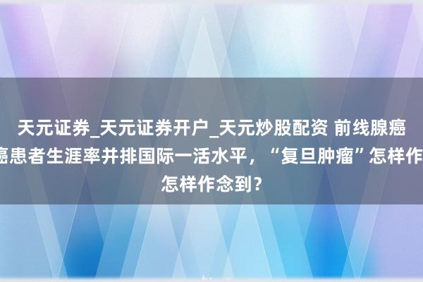 天元证券_天元证券开户_天元炒股配资 前线腺癌、肾癌患者生涯率并排国际一活水平,“复旦肿瘤”怎样作念到?