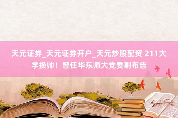 天元证券_天元证券开户_天元炒股配资 211大学换帅！曾任华东师大党委副布告