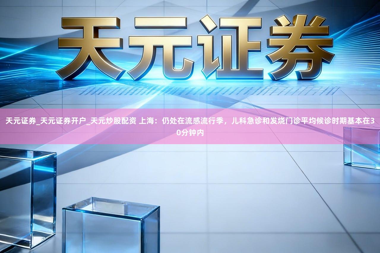 天元证券_天元证券开户_天元炒股配资 上海:仍处在流感流行季,儿科急诊和发烧门诊平均候诊时期基本在30分钟内