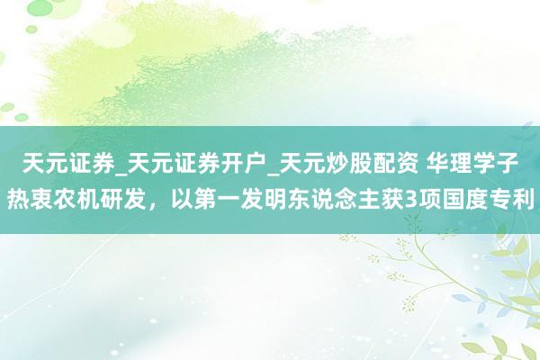 天元证券_天元证券开户_天元炒股配资 华理学子热衷农机研发,以第一发明东说念主获3项国度专利