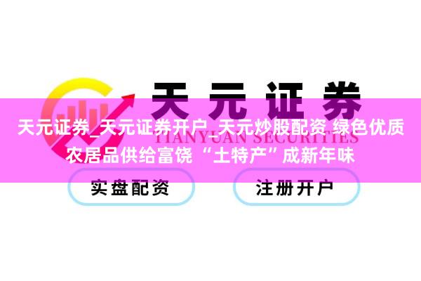 天元证券_天元证券开户_天元炒股配资 绿色优质农居品供给富饶 “土特产”成新年味