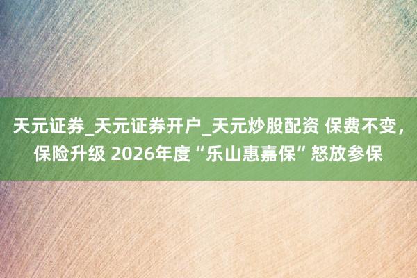 天元证券_天元证券开户_天元炒股配资 保费不变,保险升级 2026年度“乐山惠嘉保”怒放参保