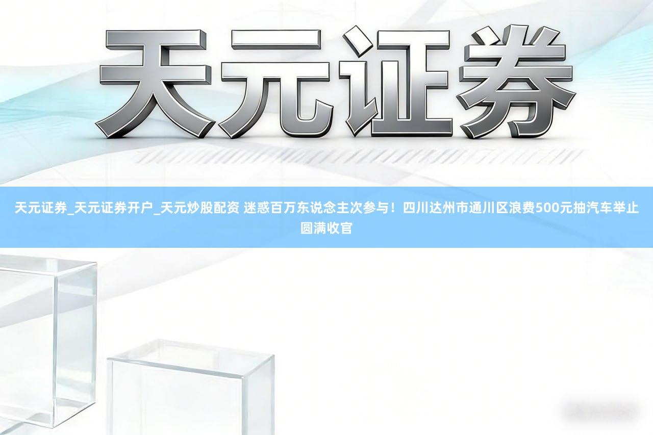 天元证券_天元证券开户_天元炒股配资 迷惑百万东说念主次参与！四川达州市通川区浪费500元抽汽车举止圆满收官