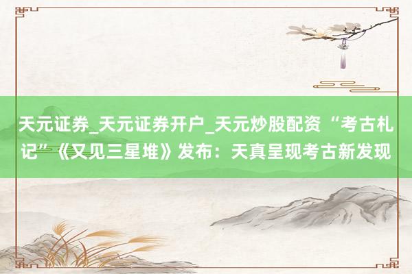 天元证券_天元证券开户_天元炒股配资 “考古札记”《又见三星堆》发布:天真呈现考古新发现