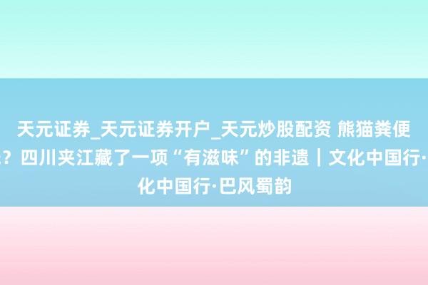 天元证券_天元证券开户_天元炒股配资 熊猫粪便也能造纸？四川夹江藏了一项“有滋味”的非遗｜文化中国行·巴风蜀韵