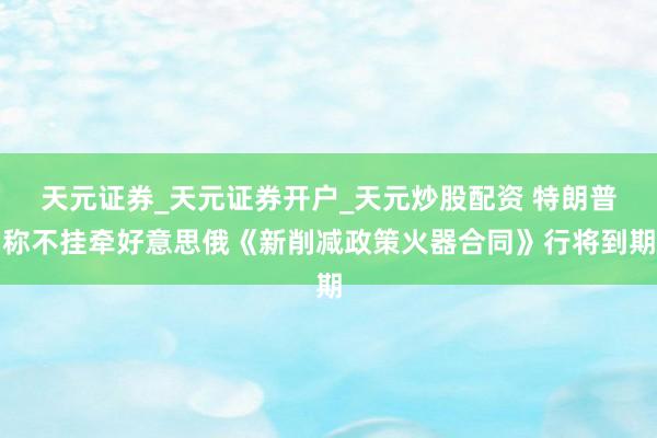天元证券_天元证券开户_天元炒股配资 特朗普称不挂牵好意思俄《新削减政策火器合同》行将到期