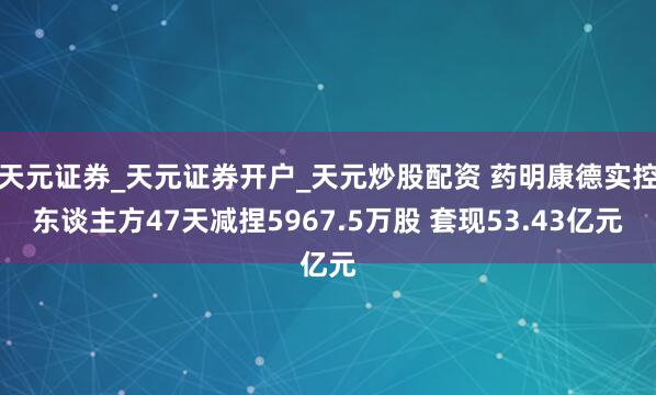 天元证券_天元证券开户_天元炒股配资 药明康德实控东谈主方47天减捏5967.5万股 套现53.43亿元