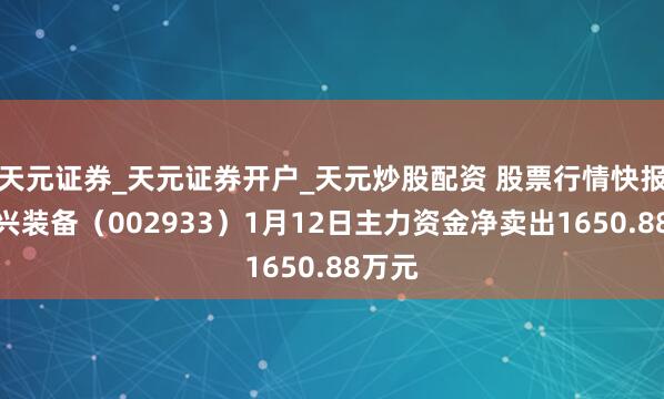 天元证券_天元证券开户_天元炒股配资 股票行情快报：新兴装备（002933）1月12日主力资金净卖出1650.88万元
