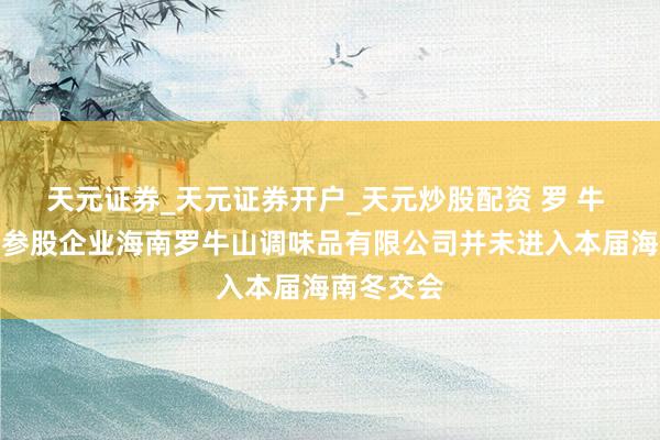 天元证券_天元证券开户_天元炒股配资 罗 牛 山：公司参股企业海南罗牛山调味品有限公司并未进入本届海南冬交会