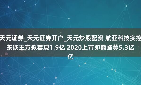 天元证券_天元证券开户_天元炒股配资 航亚科技实控东谈主方拟套现1.9亿 2020上市即巅峰募5.3亿