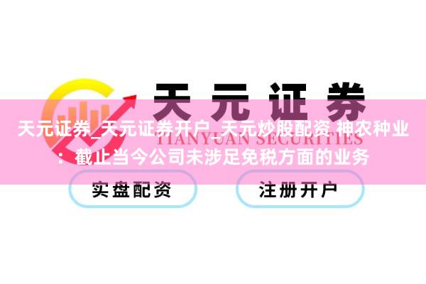 天元证券_天元证券开户_天元炒股配资 神农种业：截止当今公司未涉足免税方面的业务