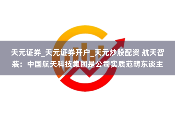 天元证券_天元证券开户_天元炒股配资 航天智装：中国航天科技集团是公司实质范畴东谈主
