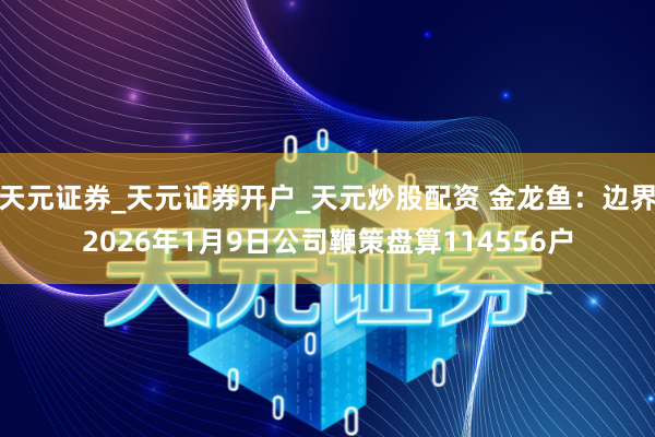 天元证券_天元证券开户_天元炒股配资 金龙鱼：边界2026年1月9日公司鞭策盘算114556户