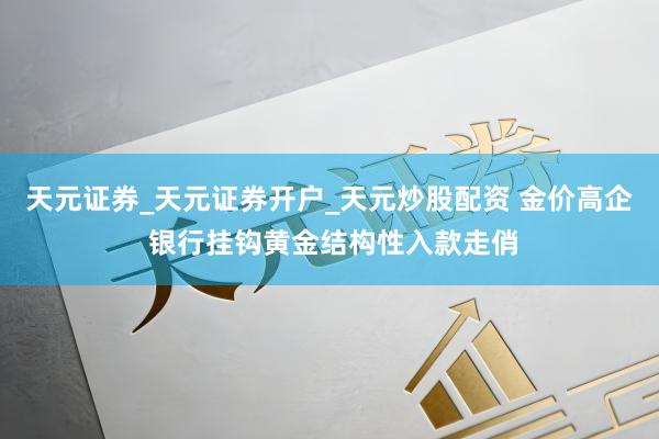 天元证券_天元证券开户_天元炒股配资 金价高企 银行挂钩黄金结构性入款走俏