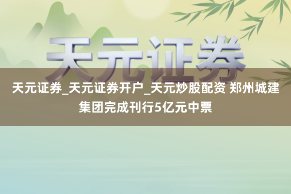天元证券_天元证券开户_天元炒股配资 郑州城建集团完成刊行5亿元中票