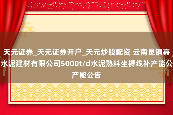 天元证券_天元证券开户_天元炒股配资 云南昆钢嘉华水泥建材有限公司5000t/d水泥熟料坐褥线补产能公告