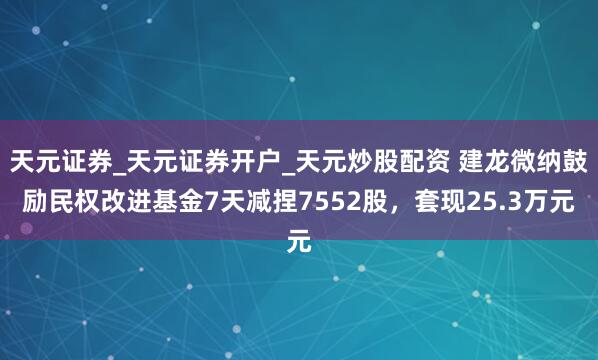 天元证券_天元证券开户_天元炒股配资 建龙微纳鼓励民权改进基金7天减捏7552股，套现25.3万元
