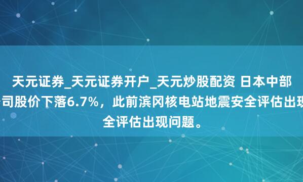 天元证券_天元证券开户_天元炒股配资 日本中部电力公司股价下落6.7%，此前滨冈核电站地震安全评估出现问题。