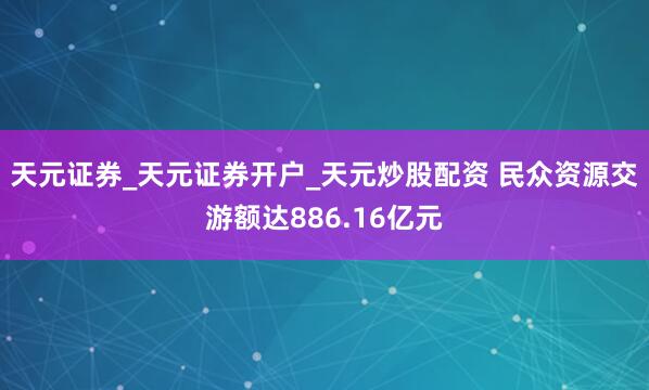 天元证券_天元证券开户_天元炒股配资 民众资源交游额达886.16亿元