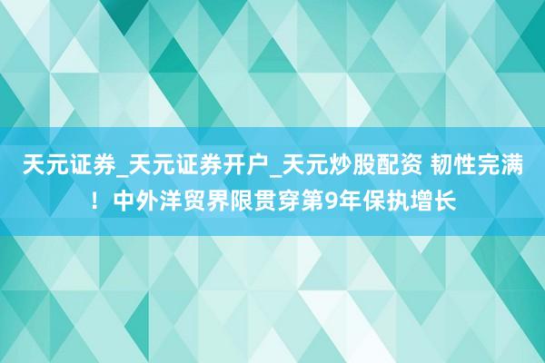天元证券_天元证券开户_天元炒股配资 韧性完满！中外洋贸界限贯穿第9年保执增长