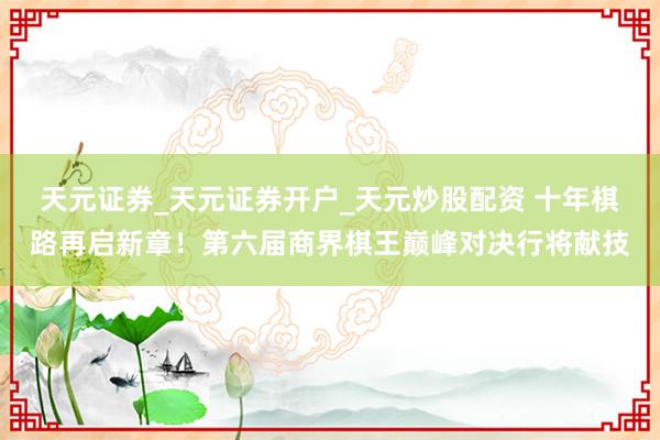 天元证券_天元证券开户_天元炒股配资 十年棋路再启新章！第六届商界棋王巅峰对决行将献技