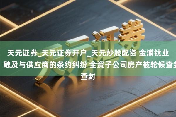 天元证券_天元证券开户_天元炒股配资 金浦钛业：触及与供应商的条约纠纷 全资子公司房产被轮候查封