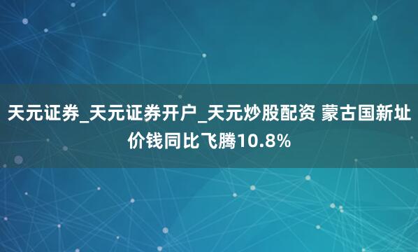 天元证券_天元证券开户_天元炒股配资 蒙古国新址价钱同比飞腾10.8%